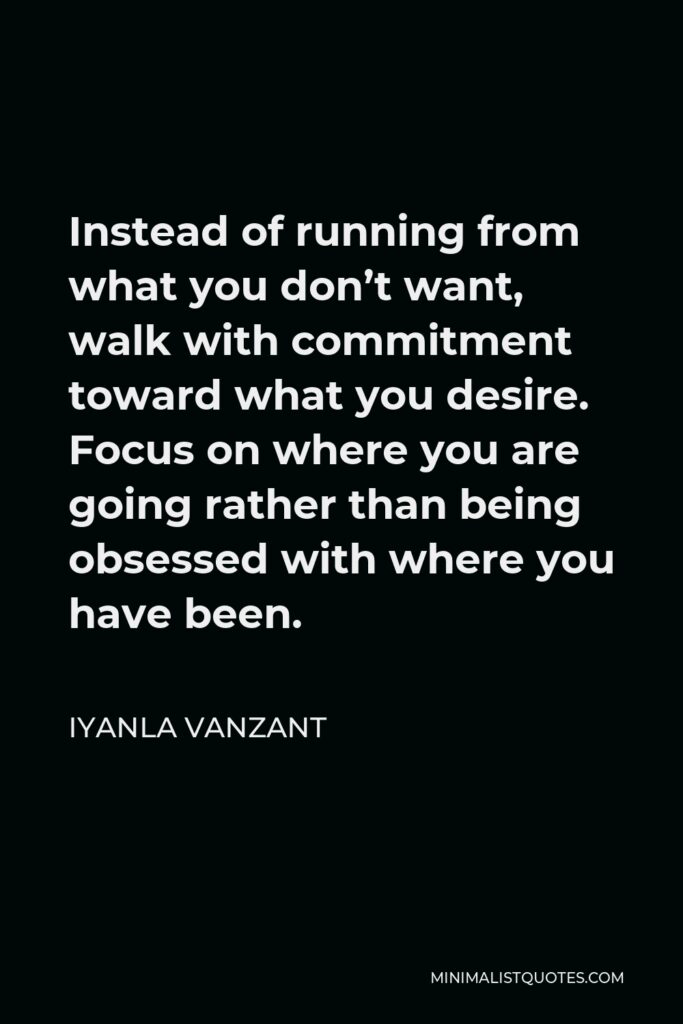 Iyanla Vanzant Quote - Instead of running from what you don’t want, walk with commitment toward what you desire. Focus on where you are going rather than being obsessed with where you have been.