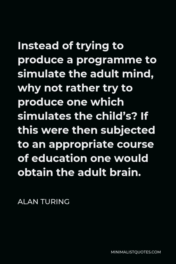 Alan Turing Quote - Instead of trying to produce a programme to simulate the adult mind, why not rather try to produce one which simulates the child’s? If this were then subjected to an appropriate course of education one would obtain the adult brain.