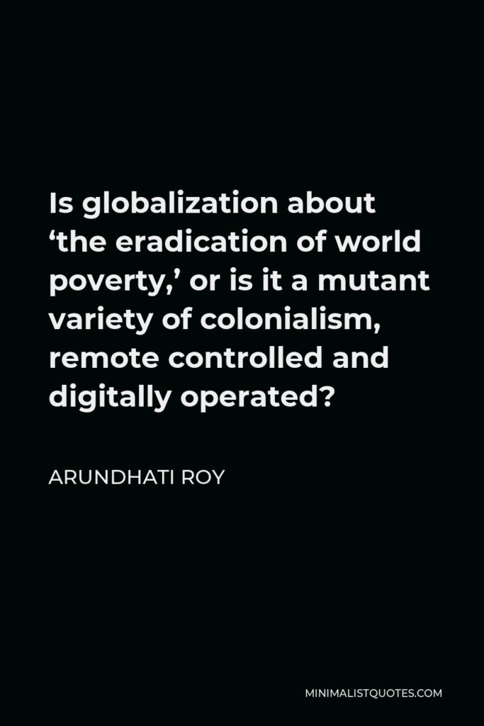 Arundhati Roy Quote - Is globalization about ‘the eradication of world poverty,’ or is it a mutant variety of colonialism, remote controlled and digitally operated?