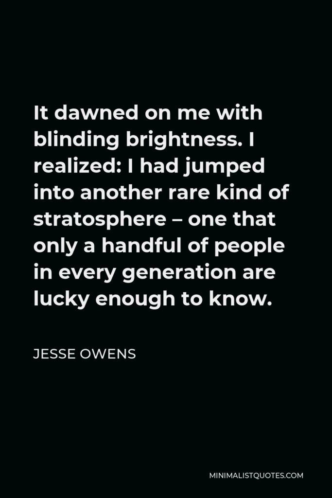 Jesse Owens Quote - It dawned on me with blinding brightness. I realized: I had jumped into another rare kind of stratosphere – one that only a handful of people in every generation are lucky enough to know.