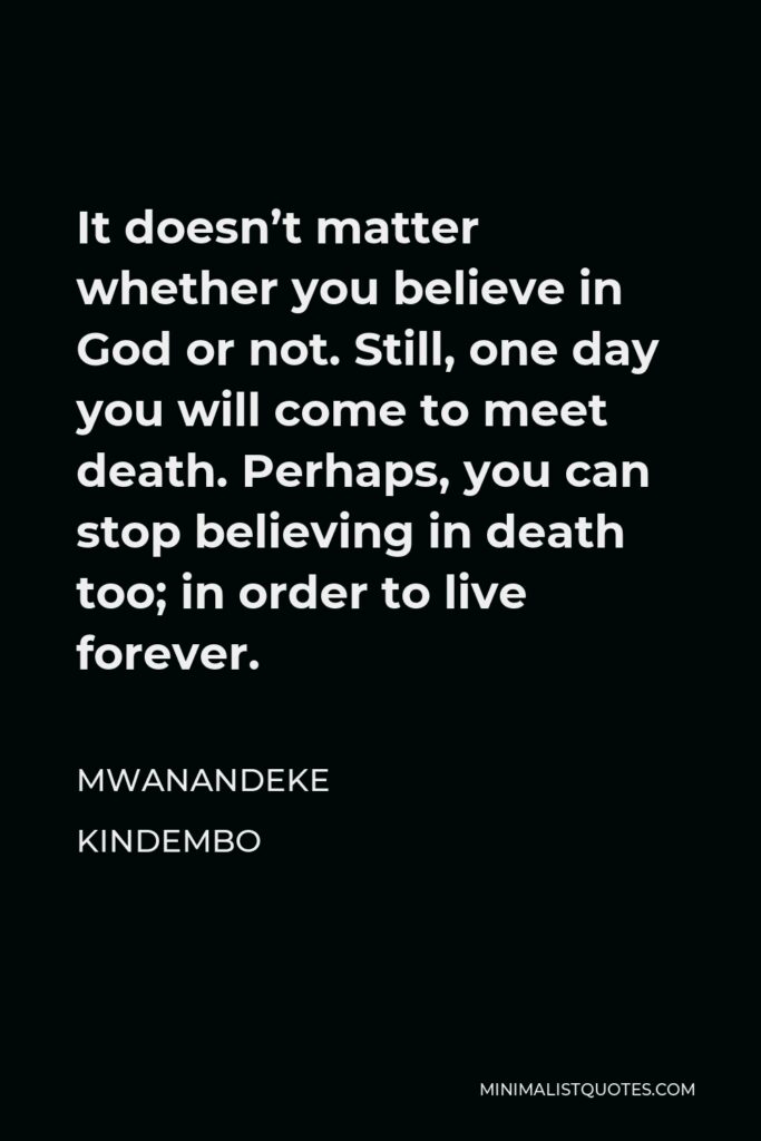 Mwanandeke Kindembo Quote - It doesn’t matter whether you believe in God or not. Still, one day you will come to meet death. Perhaps, you can stop believing in death too; in order to live forever.