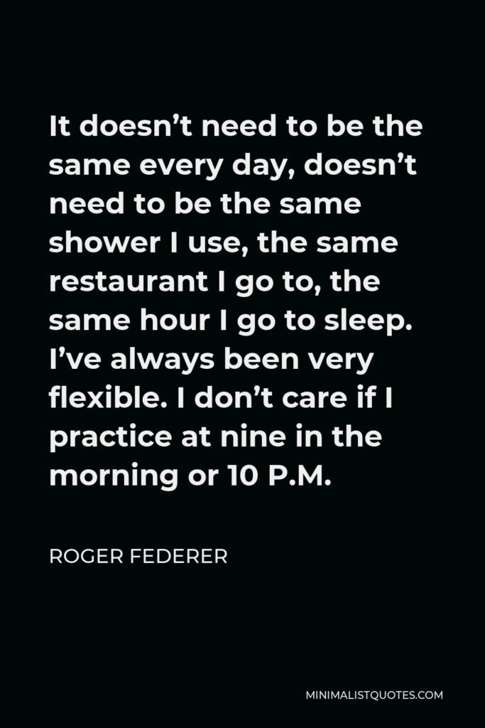 Roger Federer Quote - It doesn’t need to be the same every day, doesn’t need to be the same shower I use, the same restaurant I go to, the same hour I go to sleep. I’ve always been very flexible. I don’t care if I practice at nine in the morning or 10 P.M.