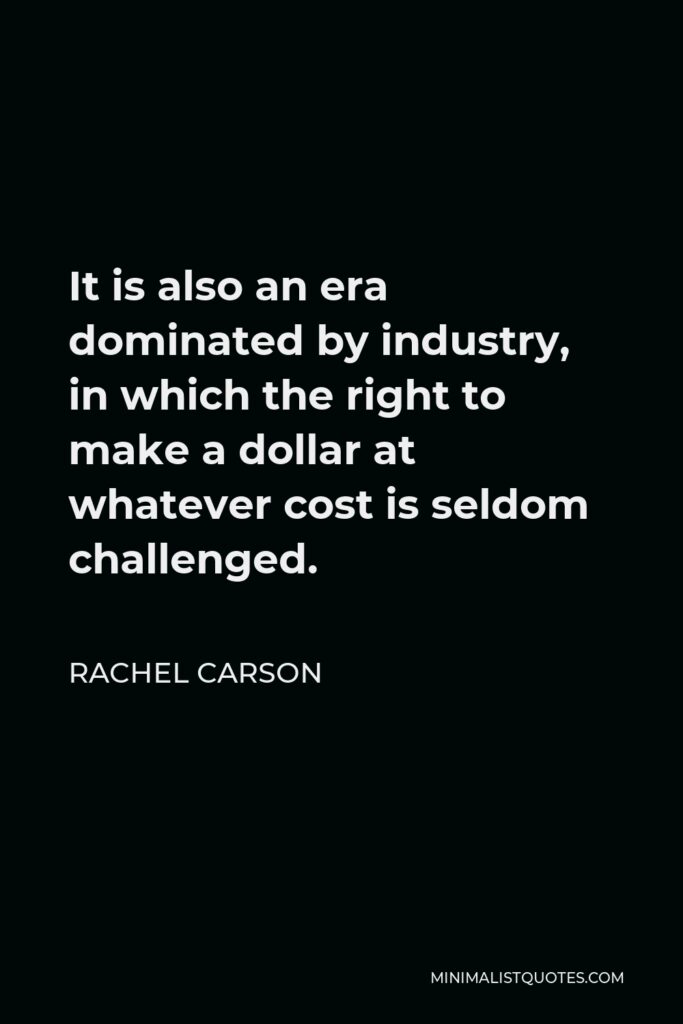 Rachel Carson Quote - It is also an era dominated by industry, in which the right to make a dollar at whatever cost is seldom challenged.