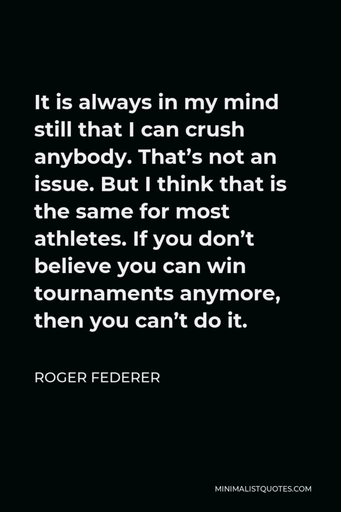 Roger Federer Quote - It is always in my mind still that I can crush anybody. That’s not an issue. But I think that is the same for most athletes. If you don’t believe you can win tournaments anymore, then you can’t do it.