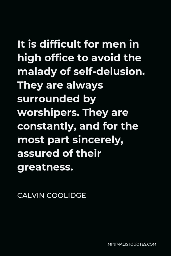 Calvin Coolidge Quote - It is difficult for men in high office to avoid the malady of self-delusion. They are always surrounded by worshipers. They are constantly, and for the most part sincerely, assured of their greatness.