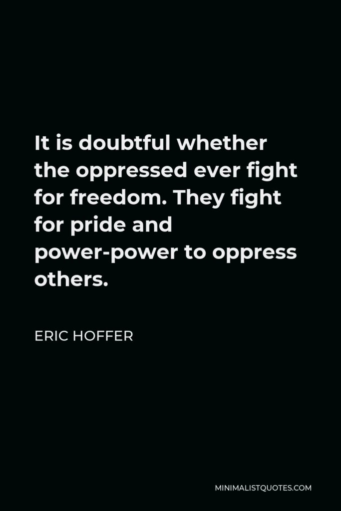 Eric Hoffer Quote - It is doubtful whether the oppressed ever fight for freedom. They fight for pride and power-power to oppress others.