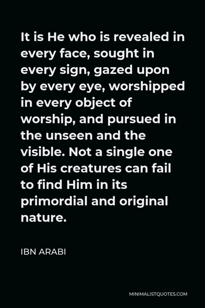 Ibn Arabi Quote - It is He who is revealed in every face, sought in every sign, gazed upon by every eye, worshipped in every object of worship, and pursued in the unseen and the visible. Not a single one of His creatures can fail to find Him in its primordial and original nature.