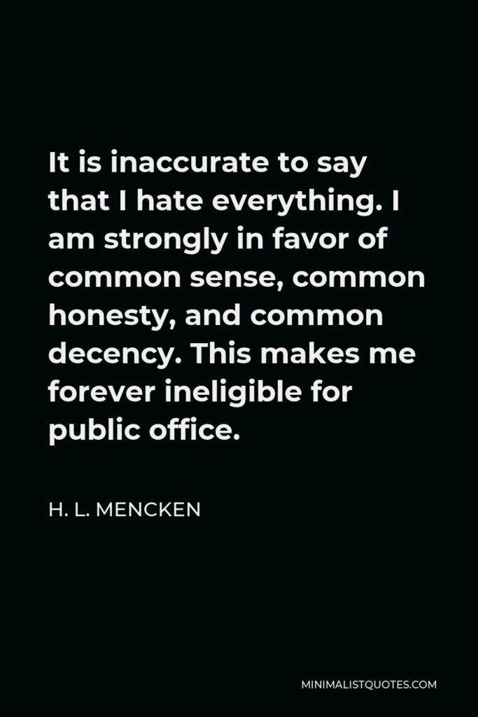 H. L. Mencken Quote - It is inaccurate to say that I hate everything. I am strongly in favor of common sense, common honesty, and common decency. This makes me forever ineligible for public office.