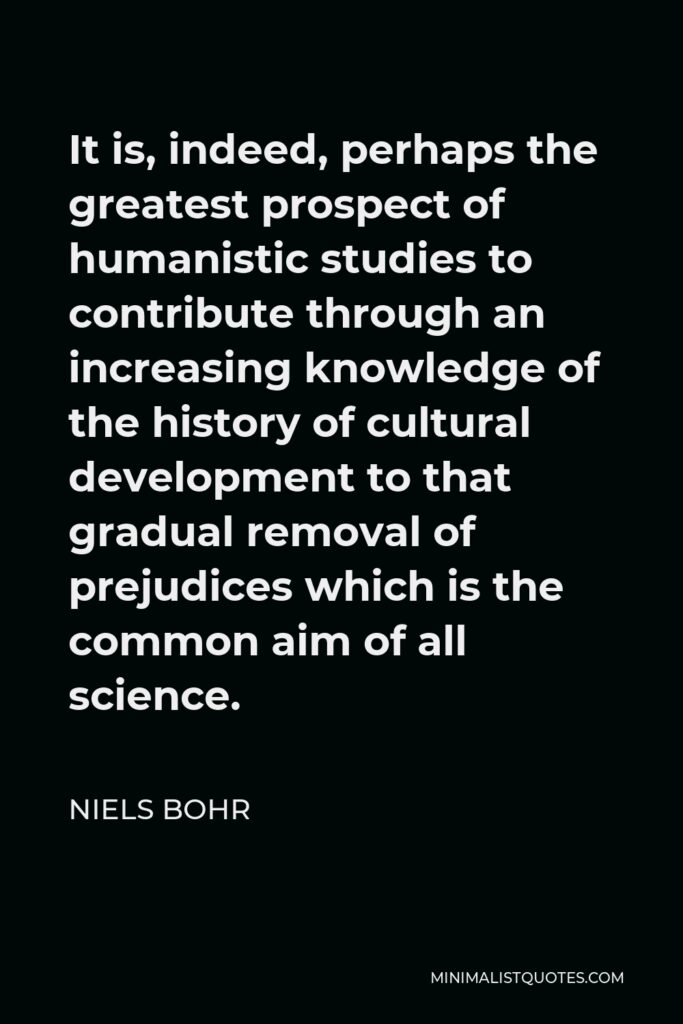 Niels Bohr Quote - It is, indeed, perhaps the greatest prospect of humanistic studies to contribute through an increasing knowledge of the history of cultural development to that gradual removal of prejudices which is the common aim of all science.