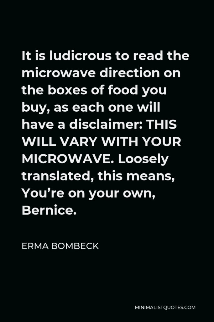 Erma Bombeck Quote - It is ludicrous to read the microwave direction on the boxes of food you buy, as each one will have a disclaimer: THIS WILL VARY WITH YOUR MICROWAVE. Loosely translated, this means, You’re on your own, Bernice.