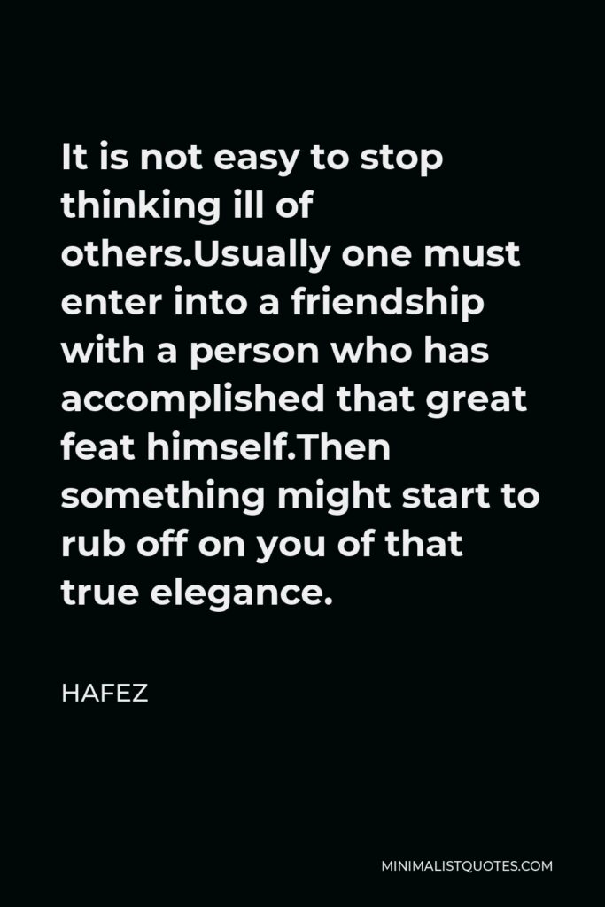 Hafez Quote - It is not easy to stop thinking ill of others.Usually one must enter into a friendship with a person who has accomplished that great feat himself.Then something might start to rub off on you of that true elegance.