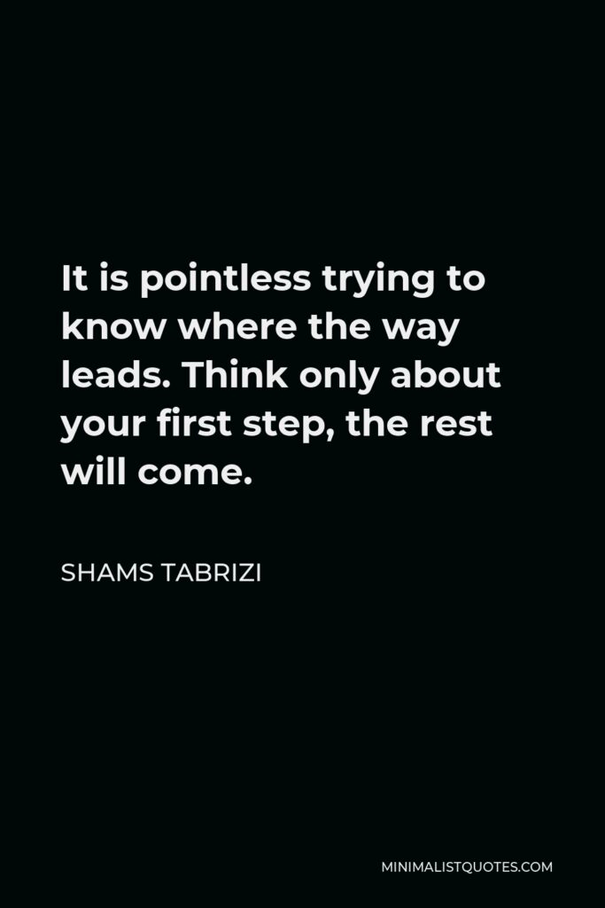 Shams Tabrizi Quote - It is pointless trying to know where the way leads. Think only about your first step, the rest will come.