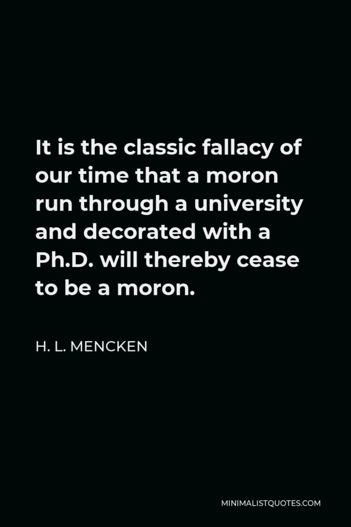 H. L. Mencken Quote - It is the classic fallacy of our time that a moron run through a university and decorated with a Ph.D. will thereby cease to be a moron.