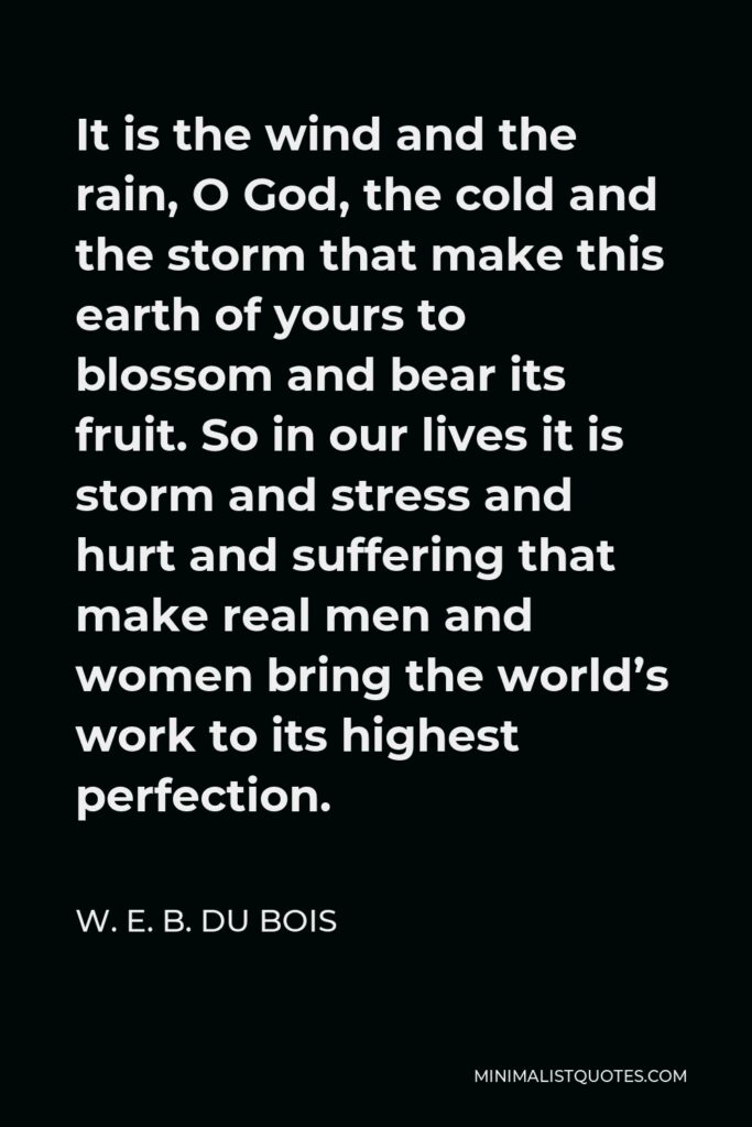 W. E. B. Du Bois Quote - It is the wind and the rain, O God, the cold and the storm that make this earth of yours to blossom and bear its fruit. So in our lives it is storm and stress and hurt and suffering that make real men and women bring the world’s work to its highest perfection.