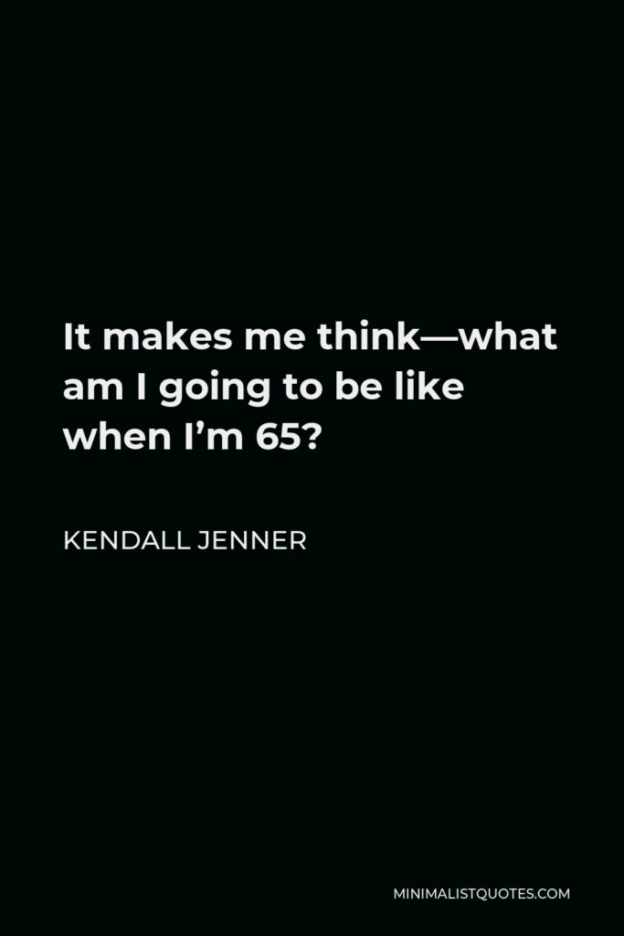 Kendall Jenner Quote - It makes me think—what am I going to be like when I’m 65?