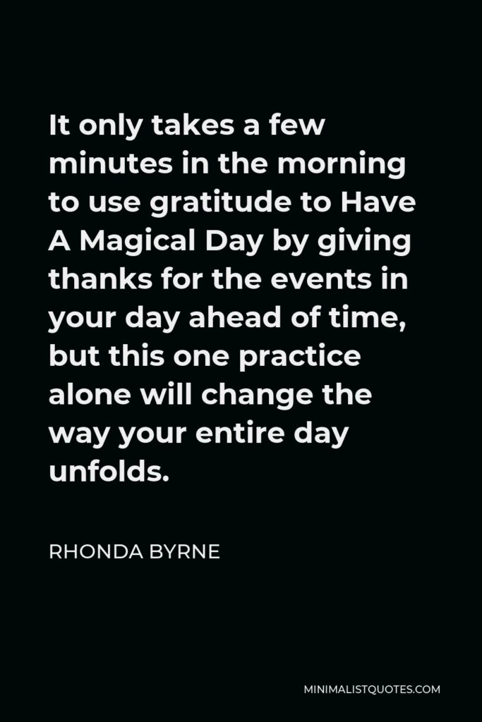 Rhonda Byrne Quote - It only takes a few minutes in the morning to use gratitude to Have A Magical Day by giving thanks for the events in your day ahead of time, but this one practice alone will change the way your entire day unfolds.