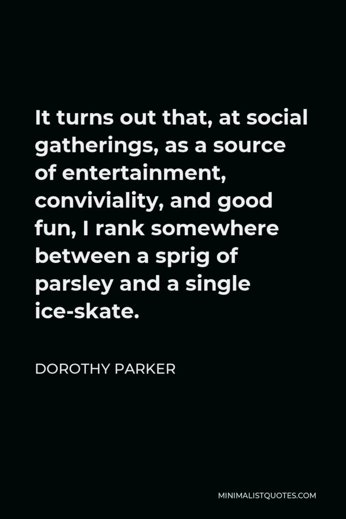 Dorothy Parker Quote - It turns out that, at social gatherings, as a source of entertainment, conviviality, and good fun, I rank somewhere between a sprig of parsley and a single ice-skate.