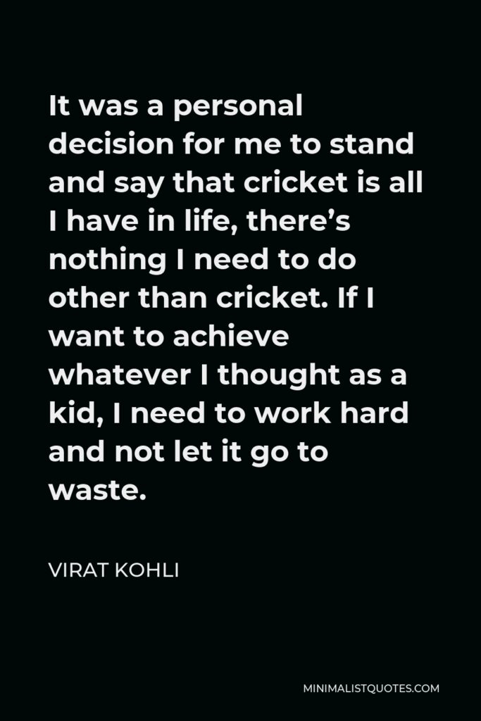 Virat Kohli Quote - It was a personal decision for me to stand and say that cricket is all I have in life, there’s nothing I need to do other than cricket. If I want to achieve whatever I thought as a kid, I need to work hard and not let it go to waste.