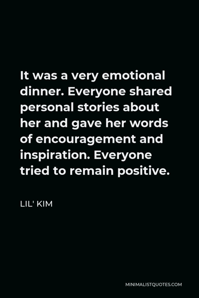 Lil' Kim Quote - It was a very emotional dinner. Everyone shared personal stories about her and gave her words of encouragement and inspiration. Everyone tried to remain positive.