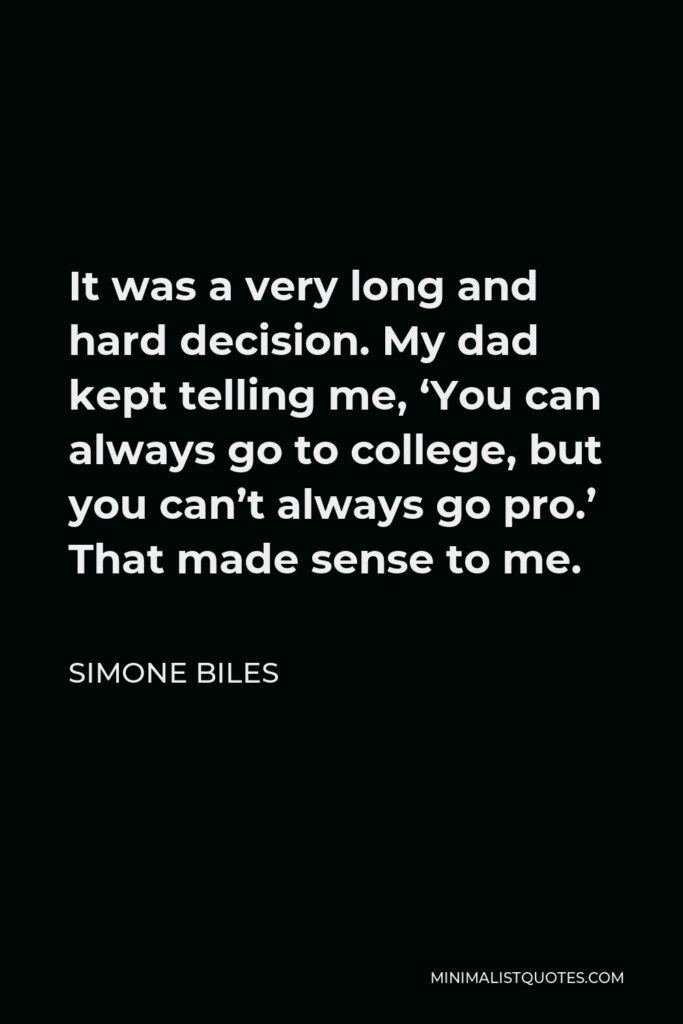 Simone Biles Quote - It was a very long and hard decision. My dad kept telling me, ‘You can always go to college, but you can’t always go pro.’ That made sense to me.