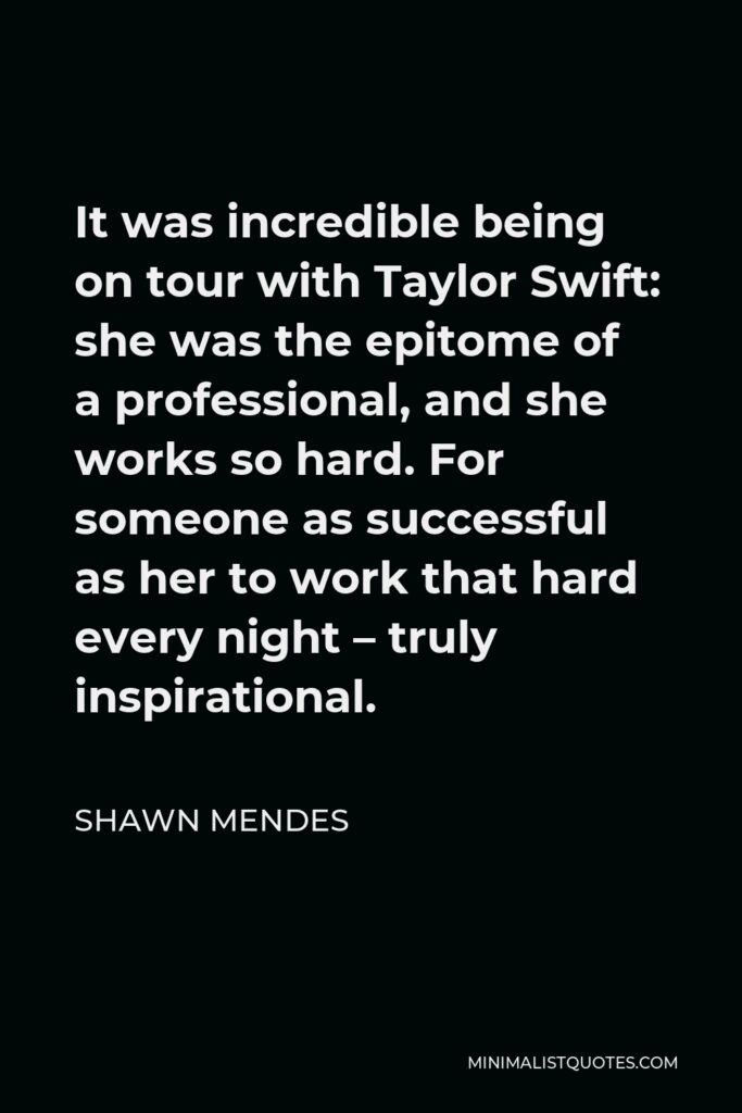 Shawn Mendes Quote - It was incredible being on tour with Taylor Swift: she was the epitome of a professional, and she works so hard. For someone as successful as her to work that hard every night – truly inspirational.