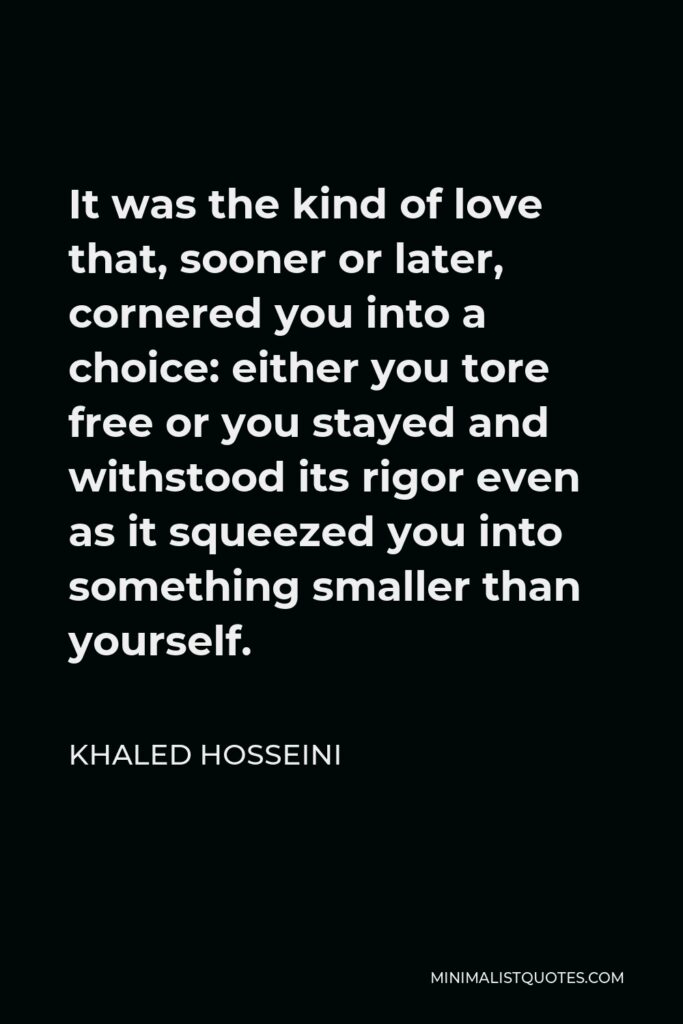 Khaled Hosseini Quote - It was the kind of love that, sooner or later, cornered you into a choice: either you tore free or you stayed and withstood its rigor even as it squeezed you into something smaller than yourself.