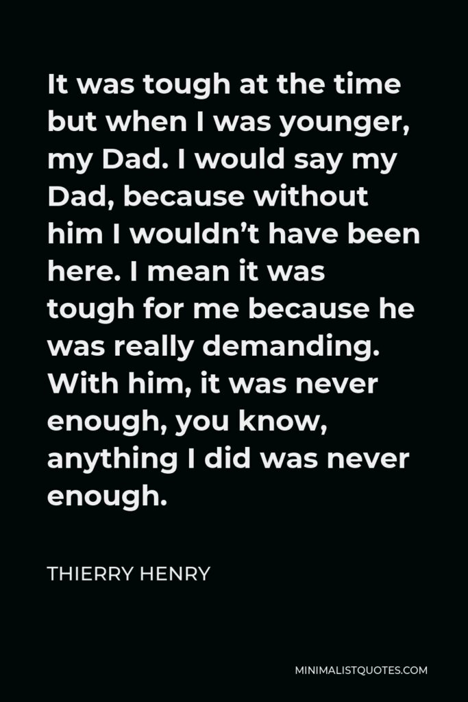 Thierry Henry Quote - It was tough at the time but when I was younger, my Dad. I would say my Dad, because without him I wouldn’t have been here. I mean it was tough for me because he was really demanding. With him, it was never enough, you know, anything I did was never enough.