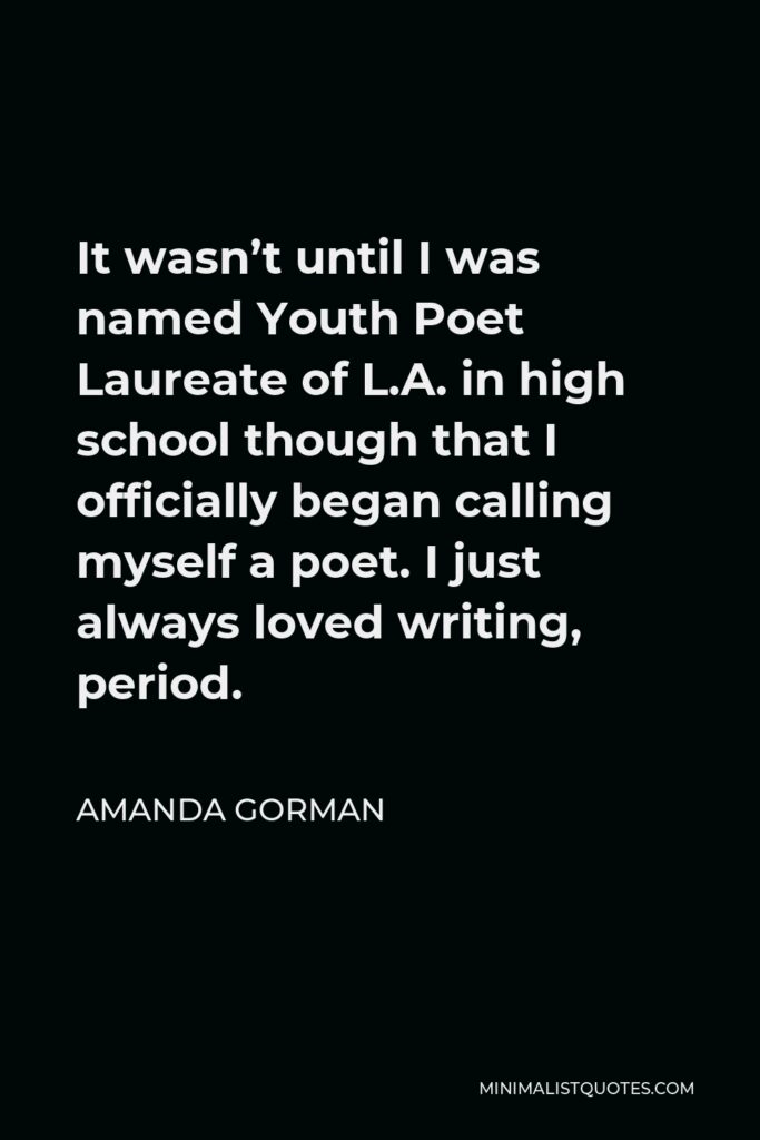 Amanda Gorman Quote - It wasn’t until I was named Youth Poet Laureate of L.A. in high school though that I officially began calling myself a poet. I just always loved writing, period.