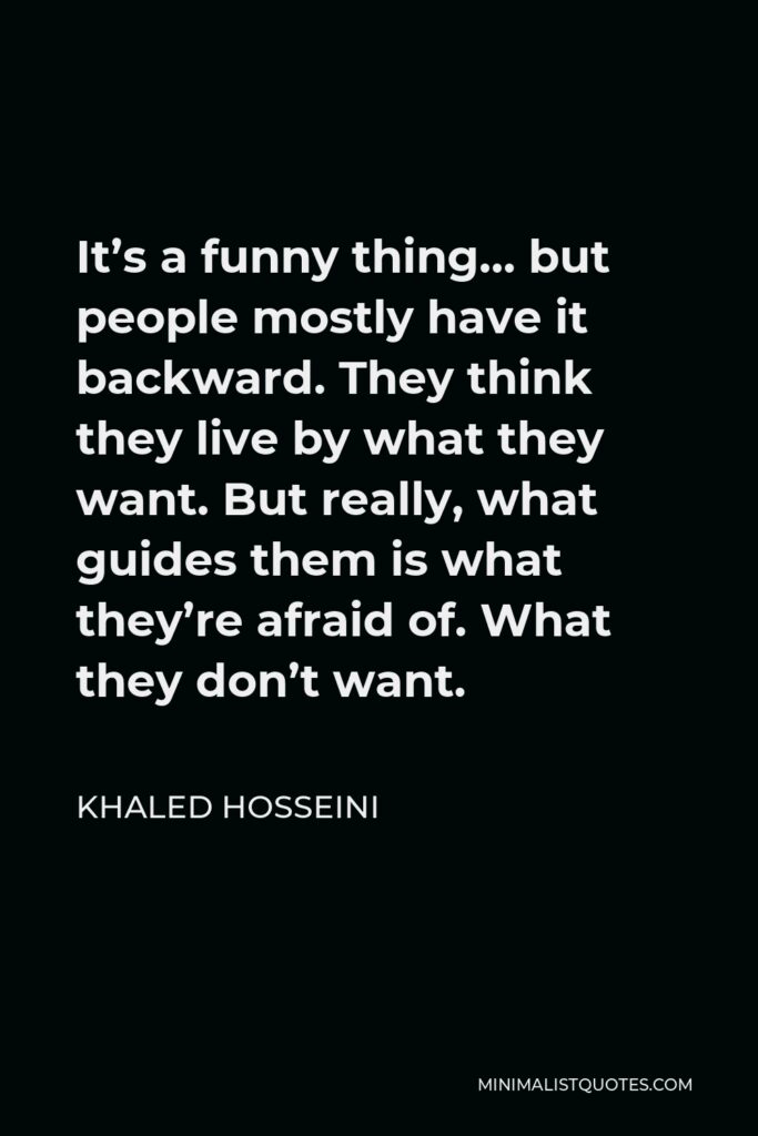 Khaled Hosseini Quote - It’s a funny thing… but people mostly have it backward. They think they live by what they want. But really, what guides them is what they’re afraid of. What they don’t want.