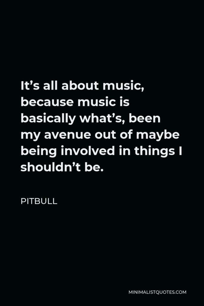 Pitbull Quote - It’s all about music, because music is basically what’s, been my avenue out of maybe being involved in things I shouldn’t be.