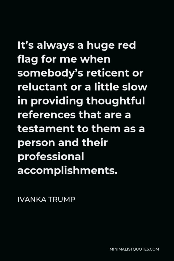 Ivanka Trump Quote - It’s always a huge red flag for me when somebody’s reticent or reluctant or a little slow in providing thoughtful references that are a testament to them as a person and their professional accomplishments.