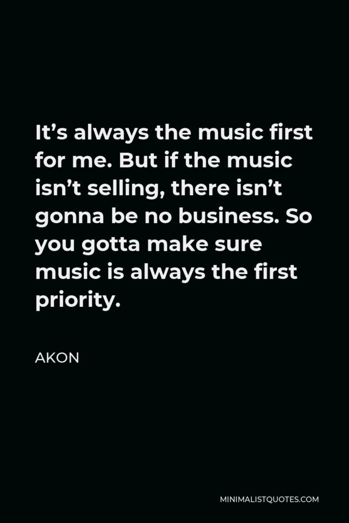 Akon Quote - It’s always the music first for me. But if the music isn’t selling, there isn’t gonna be no business. So you gotta make sure music is always the first priority.