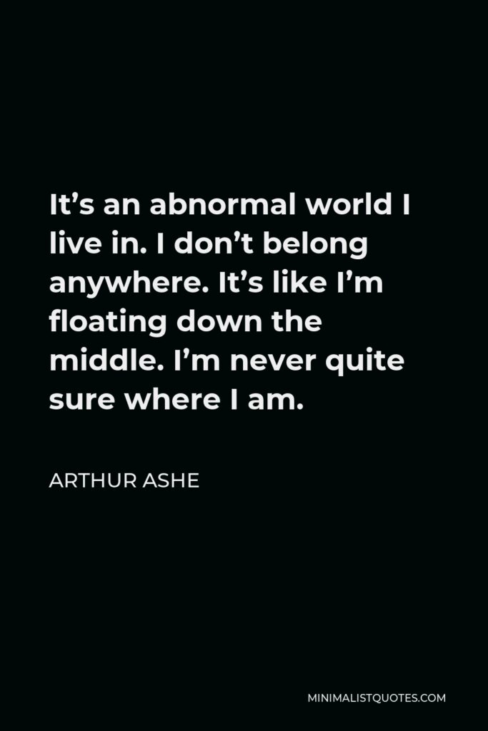 Arthur Ashe Quote - It’s an abnormal world I live in. I don’t belong anywhere. It’s like I’m floating down the middle. I’m never quite sure where I am.