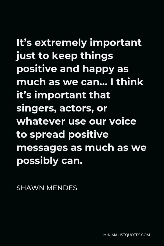 Shawn Mendes Quote - It’s extremely important just to keep things positive and happy as much as we can… I think it’s important that singers, actors, or whatever use our voice to spread positive messages as much as we possibly can.
