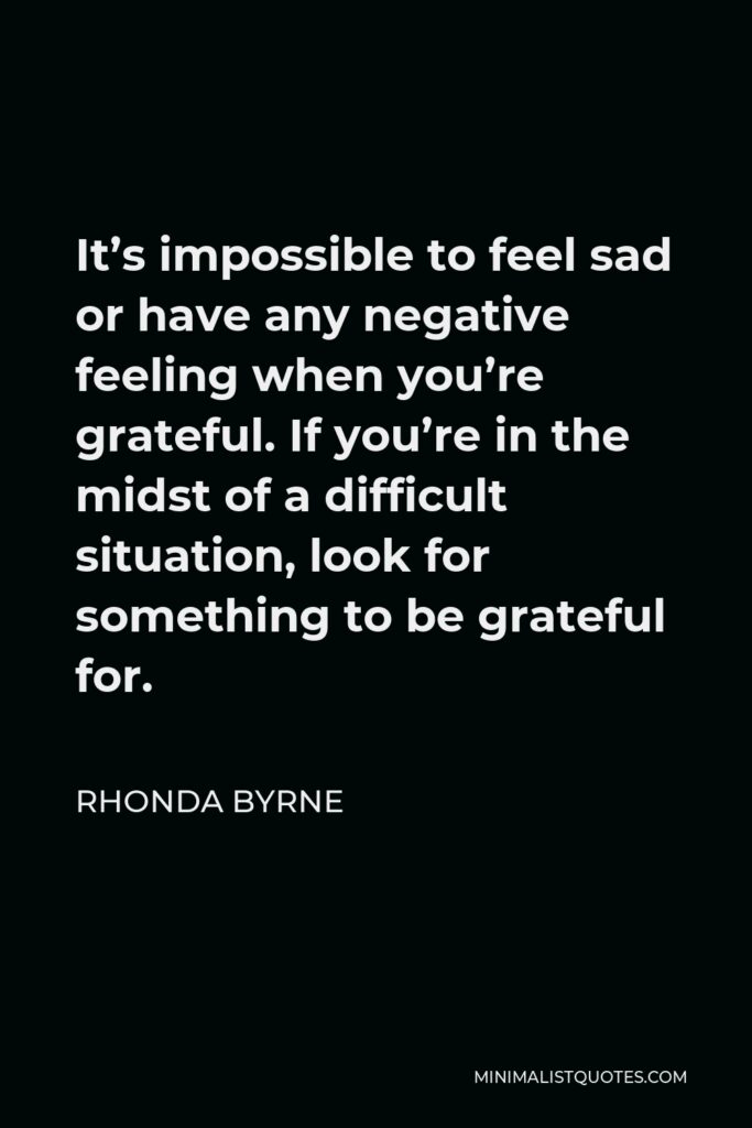Rhonda Byrne Quote - It’s impossible to feel sad or have any negative feeling when you’re grateful. If you’re in the midst of a difficult situation, look for something to be grateful for.