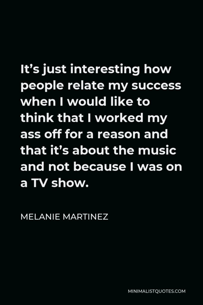 Melanie Martinez Quote - It’s just interesting how people relate my success when I would like to think that I worked my ass off for a reason and that it’s about the music and not because I was on a TV show.