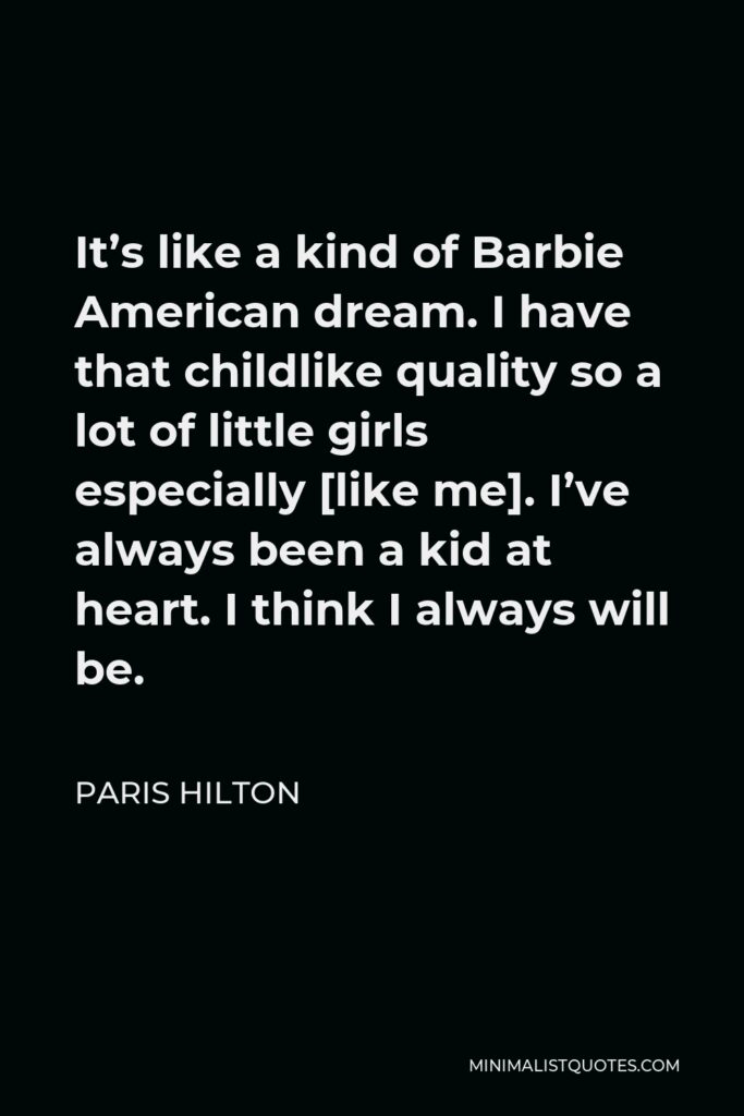 Paris Hilton Quote - It’s like a kind of Barbie American dream. I have that childlike quality so a lot of little girls especially [like me]. I’ve always been a kid at heart. I think I always will be.