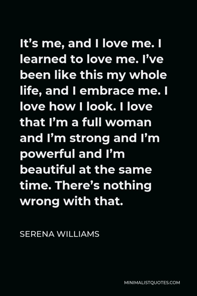 Serena Williams Quote - It’s me, and I love me. I learned to love me. I’ve been like this my whole life, and I embrace me. I love how I look. I love that I’m a full woman and I’m strong and I’m powerful and I’m beautiful at the same time. There’s nothing wrong with that.