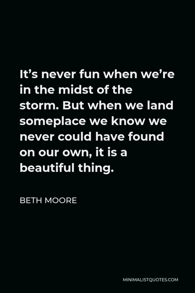 Beth Moore Quote - It’s never fun when we’re in the midst of the storm. But when we land someplace we know we never could have found on our own, it is a beautiful thing.
