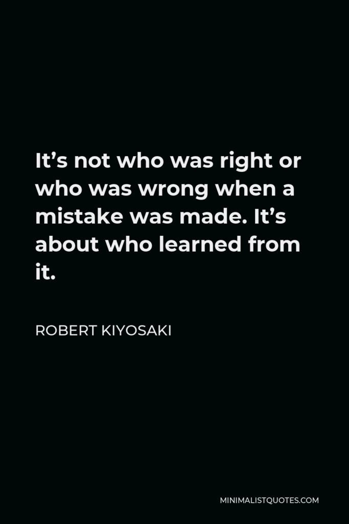 Robert Kiyosaki Quote - It’s not who was right or who was wrong when a mistake was made. It’s about who learned from it.