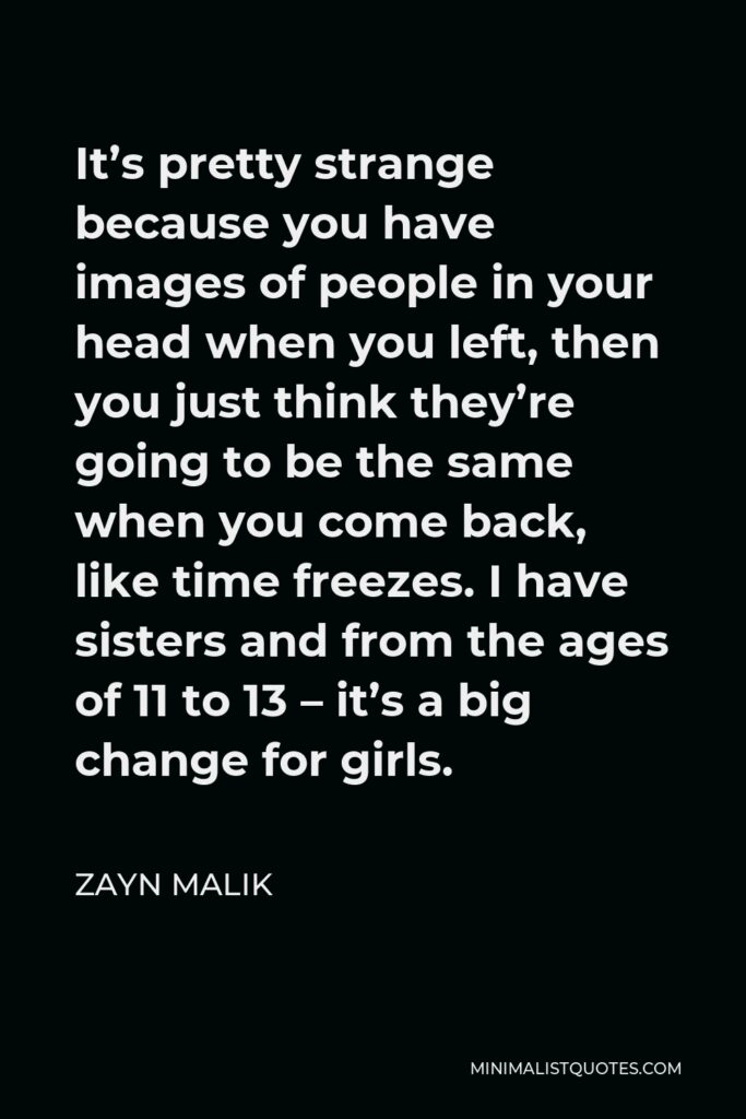 Zayn Malik Quote - It’s pretty strange because you have images of people in your head when you left, then you just think they’re going to be the same when you come back, like time freezes. I have sisters and from the ages of 11 to 13 – it’s a big change for girls.