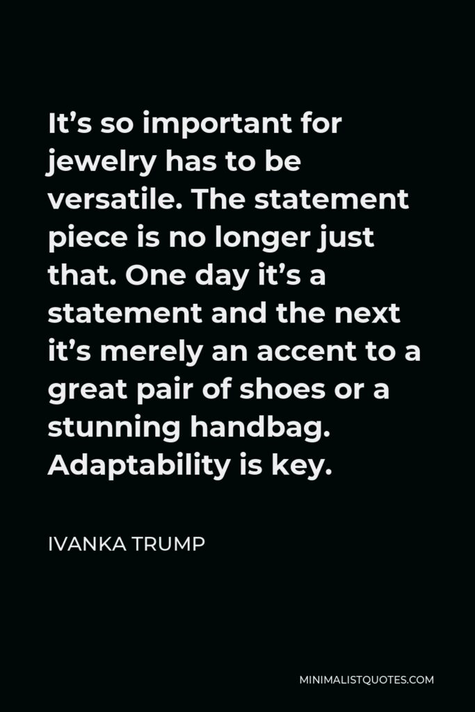 Ivanka Trump Quote - It’s so important for jewelry has to be versatile. The statement piece is no longer just that. One day it’s a statement and the next it’s merely an accent to a great pair of shoes or a stunning handbag. Adaptability is key.