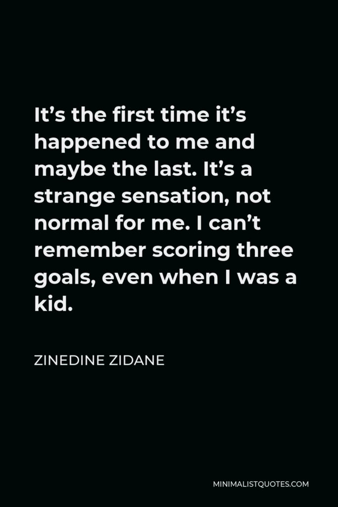 Zinedine Zidane Quote - It’s the first time it’s happened to me and maybe the last. It’s a strange sensation, not normal for me. I can’t remember scoring three goals, even when I was a kid.