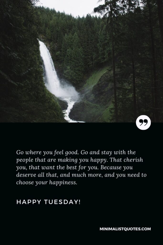 Its Tuesday quotes: Go where you feel good. Go and stay with the people that are making you happy. That cherish you, that want the best for you. Because you deserve all that, and much more, and you need to choose your happiness. Happy Tuesday!
