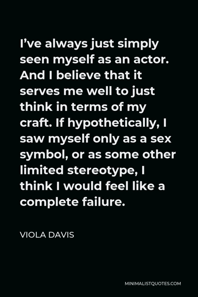 Viola Davis Quote - I’ve always just simply seen myself as an actor. And I believe that it serves me well to just think in terms of my craft. If hypothetically, I saw myself only as a sex symbol, or as some other limited stereotype, I think I would feel like a complete failure.