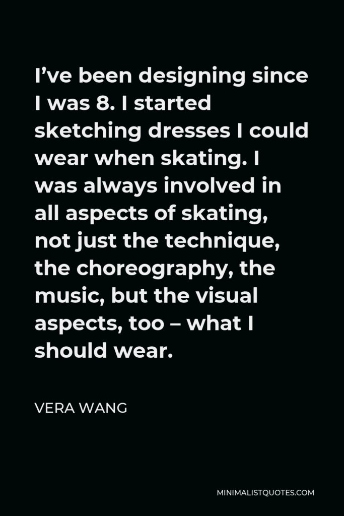 Vera Wang Quote - I’ve been designing since I was 8. I started sketching dresses I could wear when skating. I was always involved in all aspects of skating, not just the technique, the choreography, the music, but the visual aspects, too – what I should wear.