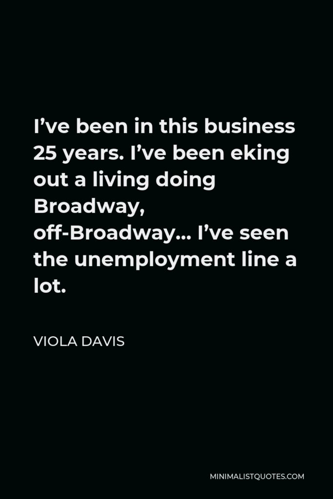Viola Davis Quote - I’ve been in this business 25 years. I’ve been eking out a living doing Broadway, off-Broadway… I’ve seen the unemployment line a lot.