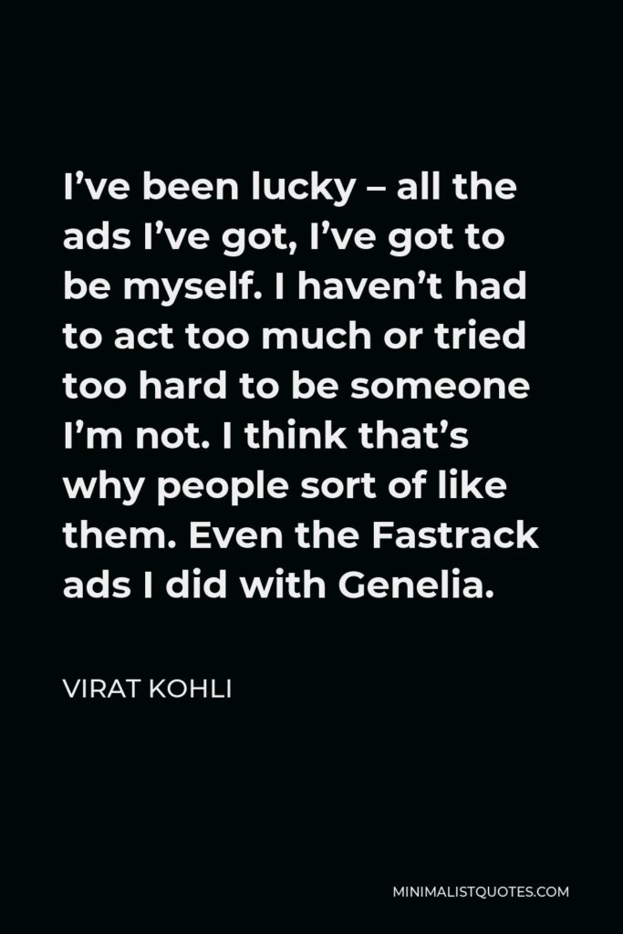 Virat Kohli Quote - I’ve been lucky – all the ads I’ve got, I’ve got to be myself. I haven’t had to act too much or tried too hard to be someone I’m not. I think that’s why people sort of like them. Even the Fastrack ads I did with Genelia.