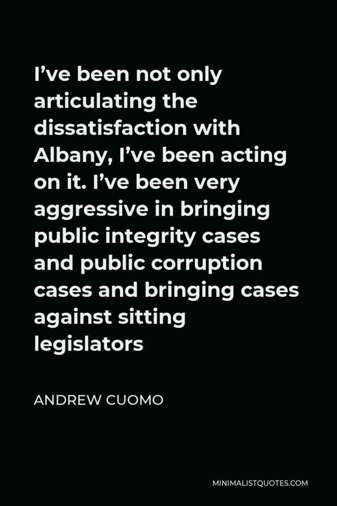 Andrew Cuomo Quote - I’ve been not only articulating the dissatisfaction with Albany, I’ve been acting on it. I’ve been very aggressive in bringing public integrity cases and public corruption cases and bringing cases against sitting legislators