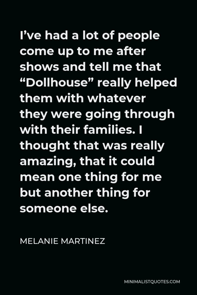 Melanie Martinez Quote - I’ve had a lot of people come up to me after shows and tell me that “Dollhouse” really helped them with whatever they were going through with their families. I thought that was really amazing, that it could mean one thing for me but another thing for someone else.